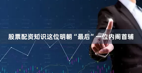 股票配资知识这位明朝“最后”一位内阁首辅