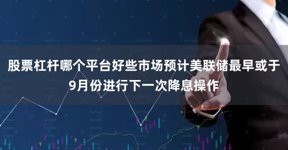 股票杠杆哪个平台好些市场预计美联储最早或于9月份进行下一次降息操作