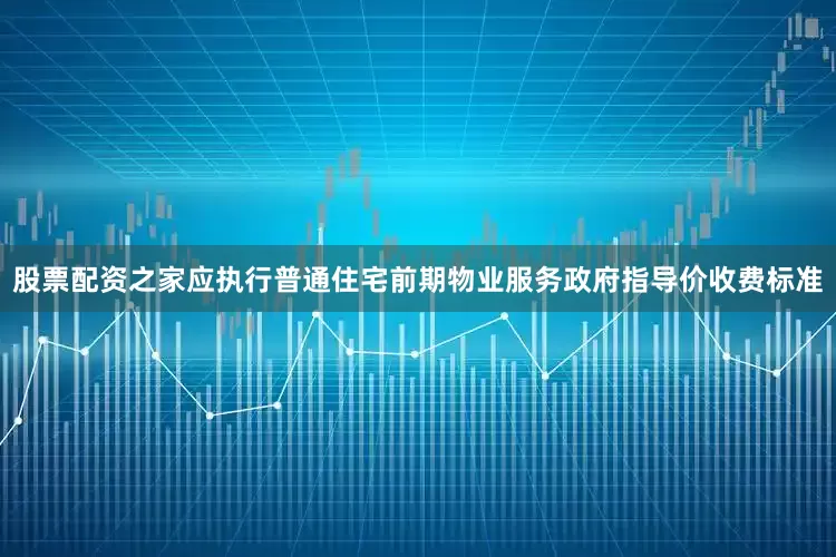 股票配资之家应执行普通住宅前期物业服务政府指导价收费标准