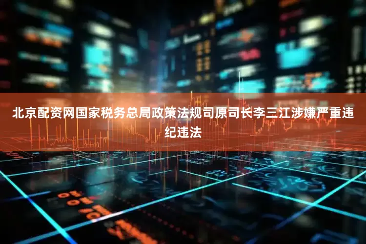 北京配资网国家税务总局政策法规司原司长李三江涉嫌严重违纪违法