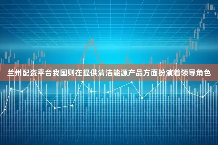 兰州配资平台我国则在提供清洁能源产品方面扮演着领导角色