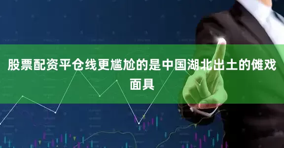 股票配资平仓线更尴尬的是中国湖北出土的傩戏面具