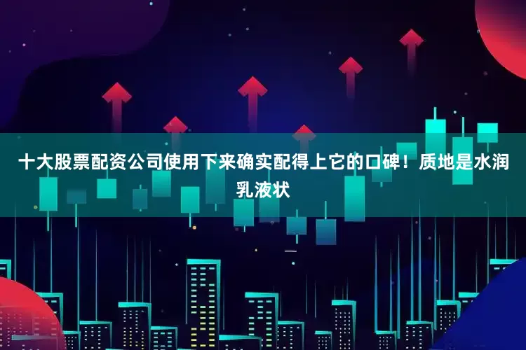 十大股票配资公司使用下来确实配得上它的口碑！质地是水润乳液状