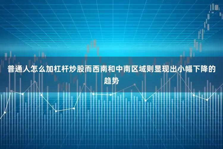 普通人怎么加杠杆炒股而西南和中南区域则显现出小幅下降的趋势