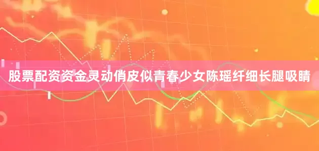 股票配资资金灵动俏皮似青春少女陈瑶纤细长腿吸睛