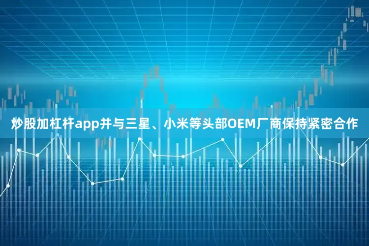 炒股加杠杆app并与三星、小米等头部OEM厂商保持紧密合作