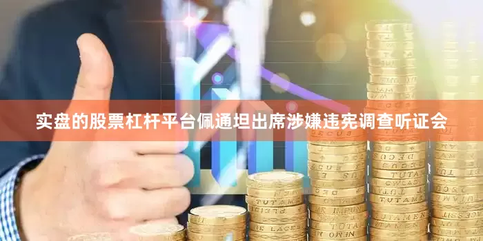 实盘的股票杠杆平台佩通坦出席涉嫌违宪调查听证会