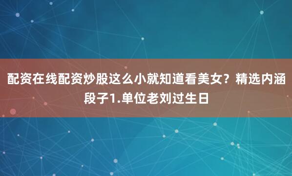 配资在线配资炒股这么小就知道看美女？精选内涵段子1.单位老刘过生日