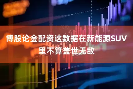 博股论金配资这数据在新能源SUV里不算盖世无敌