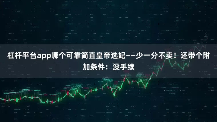 杠杆平台app哪个可靠简直皇帝选妃——少一分不卖！还带个附加条件：没手续