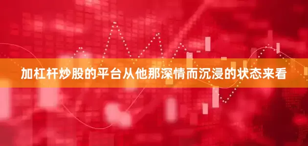 加杠杆炒股的平台从他那深情而沉浸的状态来看