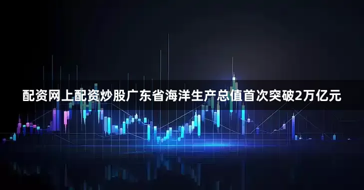 配资网上配资炒股广东省海洋生产总值首次突破2万亿元