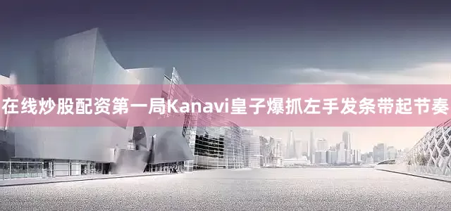 在线炒股配资第一局Kanavi皇子爆抓左手发条带起节奏