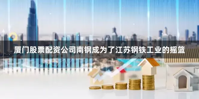 厦门股票配资公司南钢成为了江苏钢铁工业的摇篮