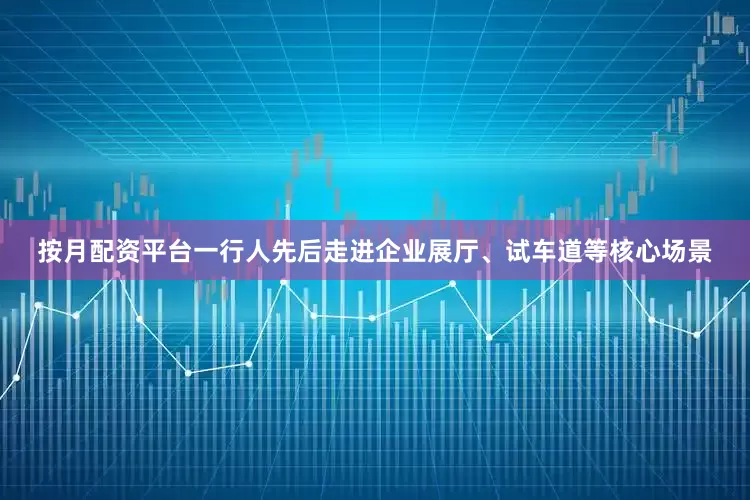 按月配资平台一行人先后走进企业展厅、试车道等核心场景
