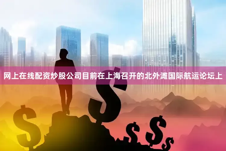 网上在线配资炒股公司目前在上海召开的北外滩国际航运论坛上